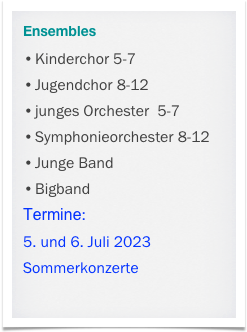 Ensembles
Kinderchor 5-7
Jugendchor 8-12
junges Orchester  5-7
Symphonieorchester 8-12
Junge Band
Bigband
Termine:
5. und 6. Juli 2023
Sommerkonzerte